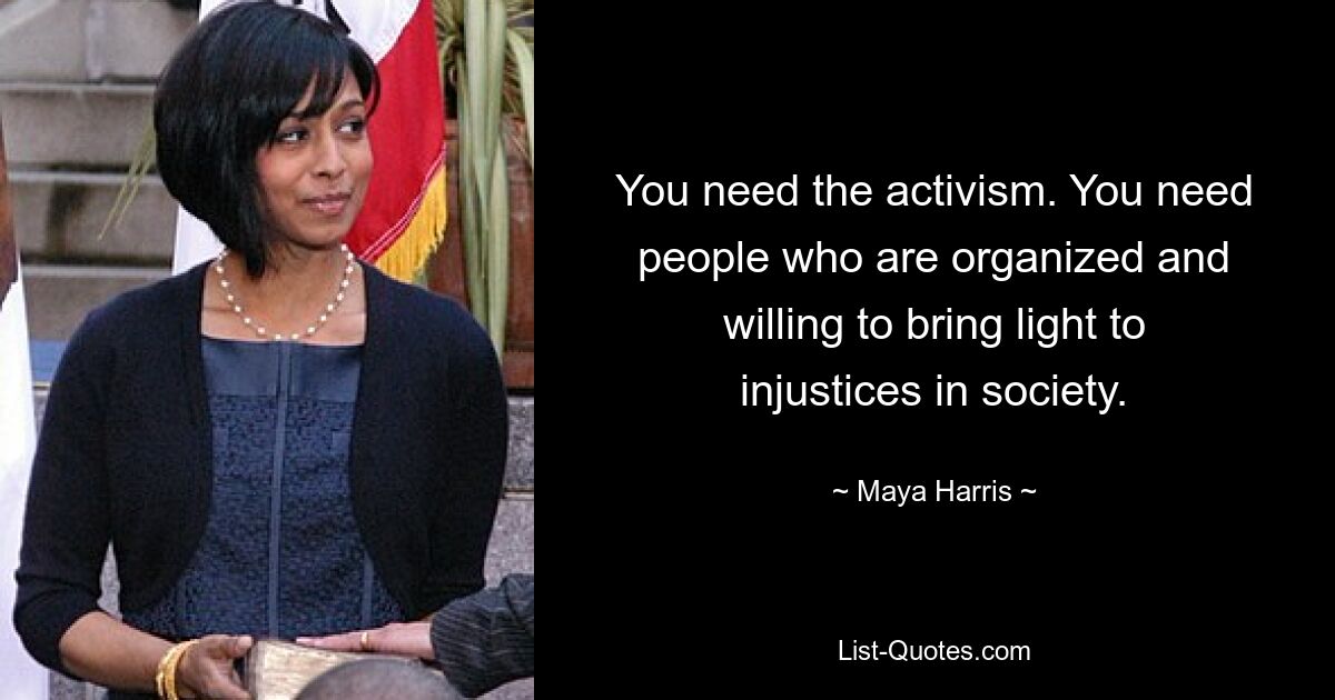 You need the activism. You need people who are organized and willing to bring light to injustices in society. — © Maya Harris