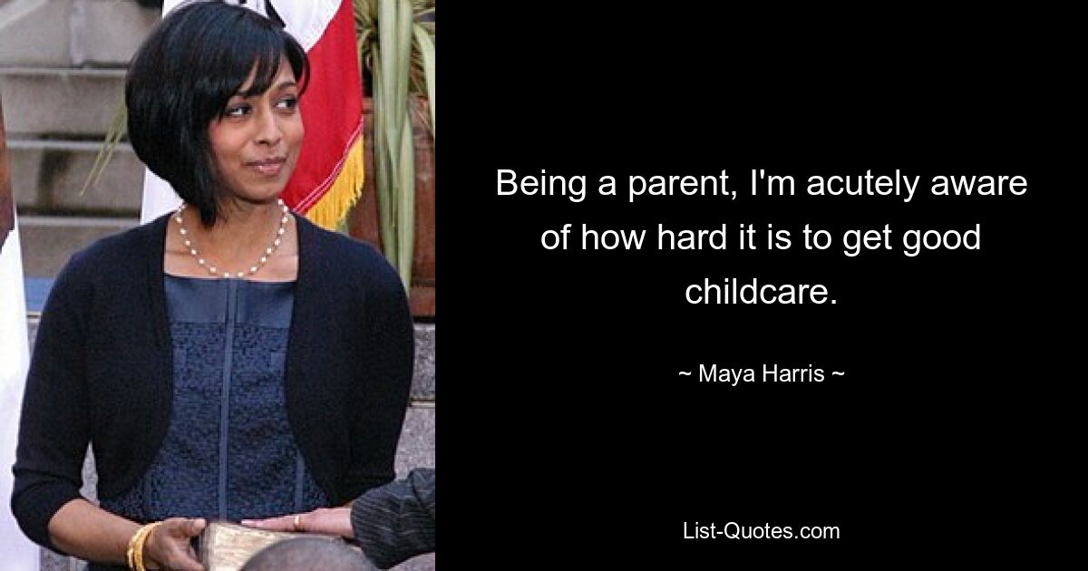 Being a parent, I'm acutely aware of how hard it is to get good childcare. — © Maya Harris