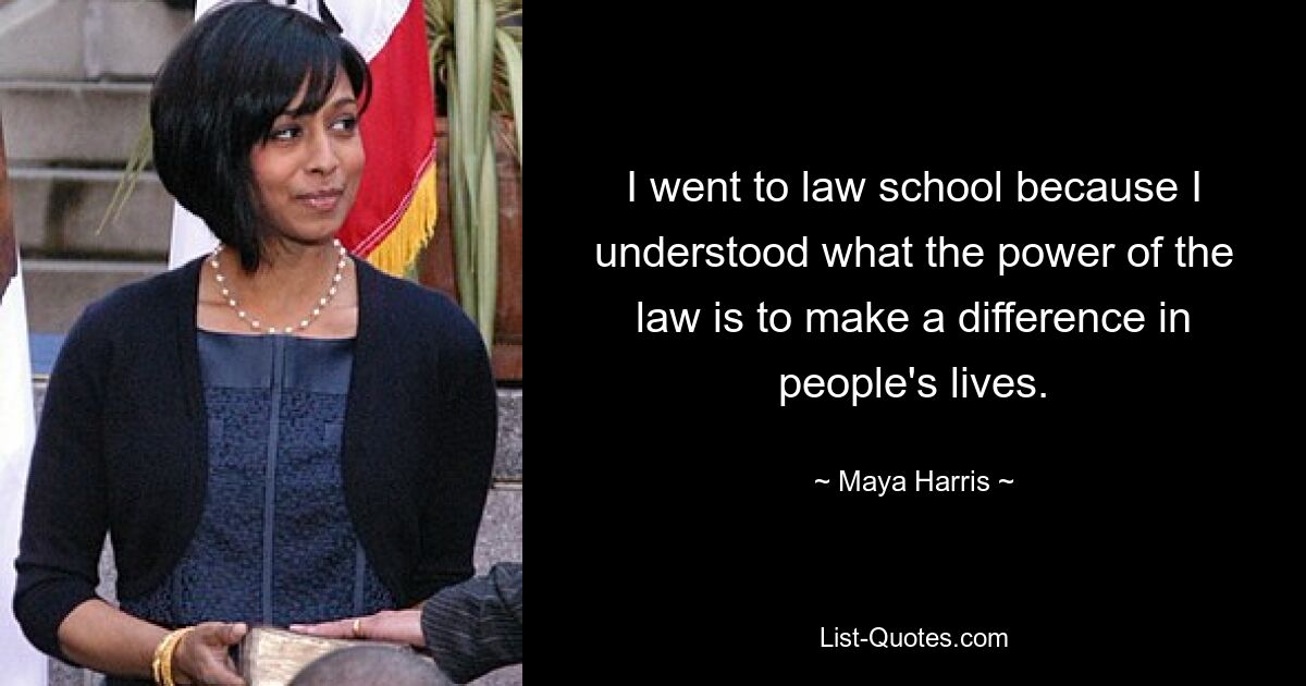 I went to law school because I understood what the power of the law is to make a difference in people's lives. — © Maya Harris