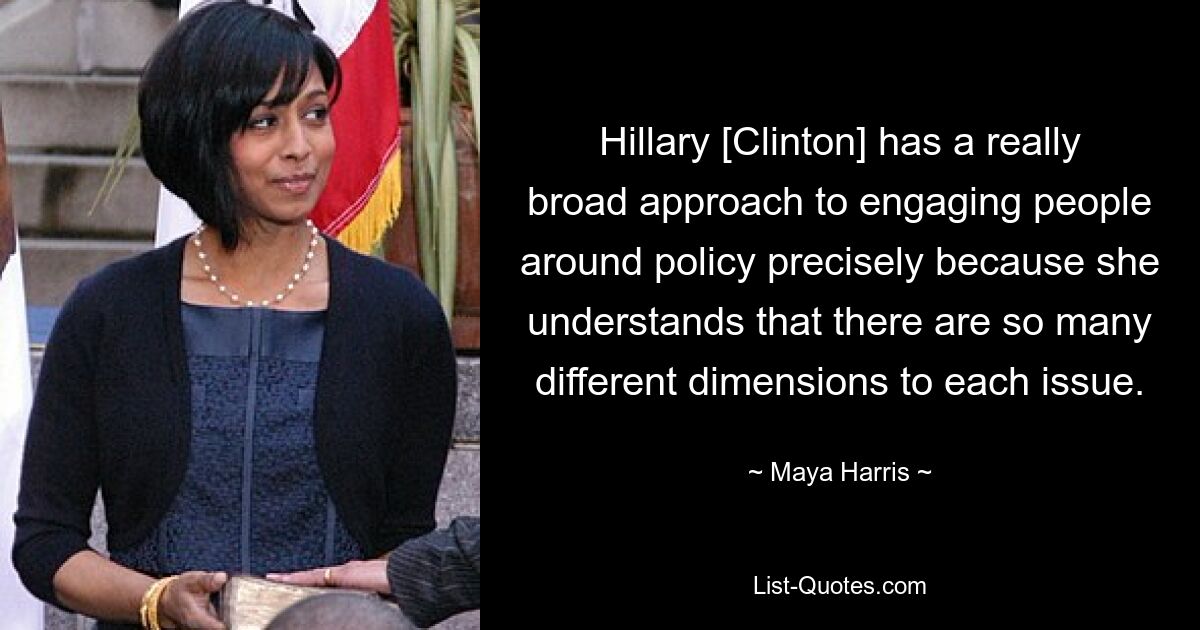 Hillary [Clinton] has a really broad approach to engaging people around policy precisely because she understands that there are so many different dimensions to each issue. — © Maya Harris