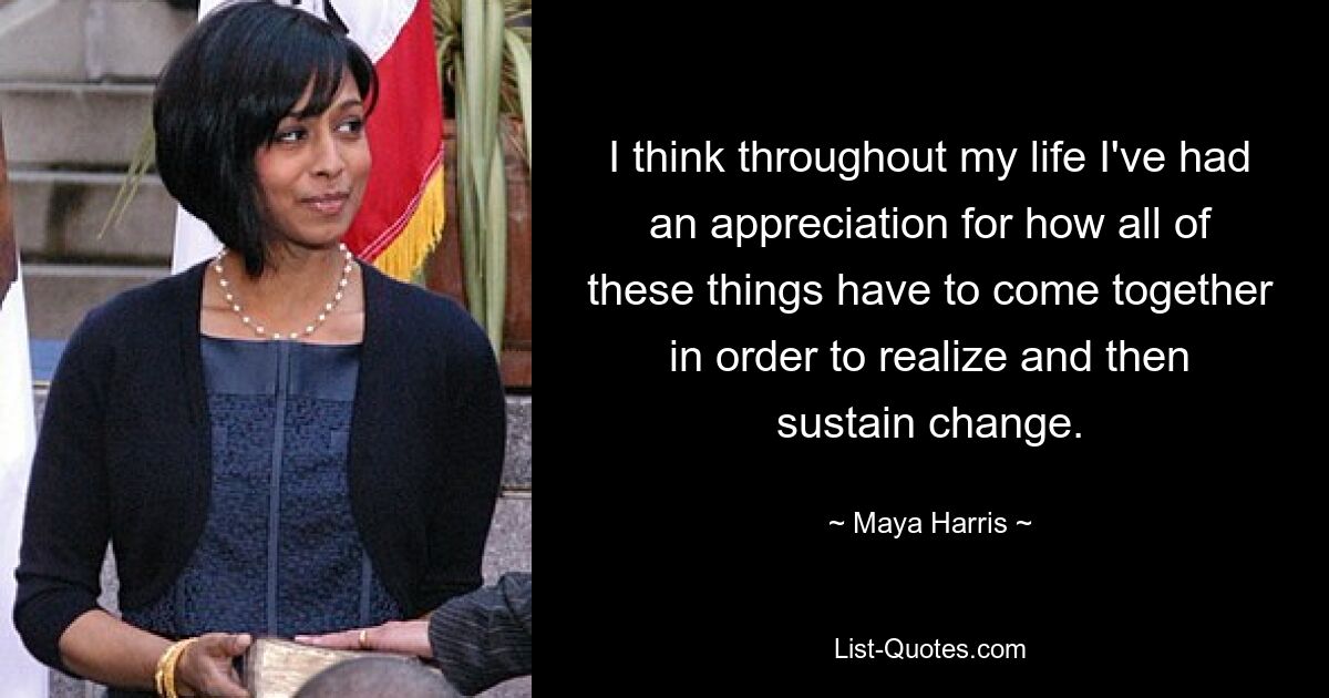 I think throughout my life I've had an appreciation for how all of these things have to come together in order to realize and then sustain change. — © Maya Harris