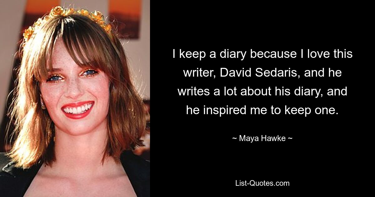 I keep a diary because I love this writer, David Sedaris, and he writes a lot about his diary, and he inspired me to keep one. — © Maya Hawke