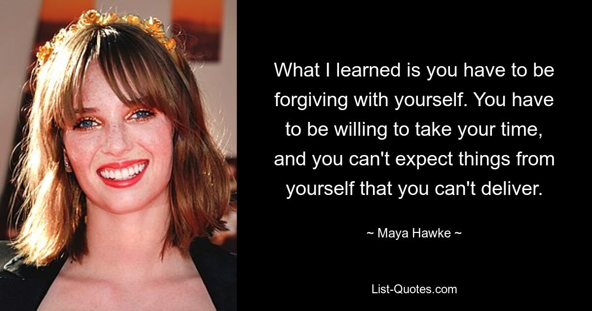 What I learned is you have to be forgiving with yourself. You have to be willing to take your time, and you can't expect things from yourself that you can't deliver. — © Maya Hawke