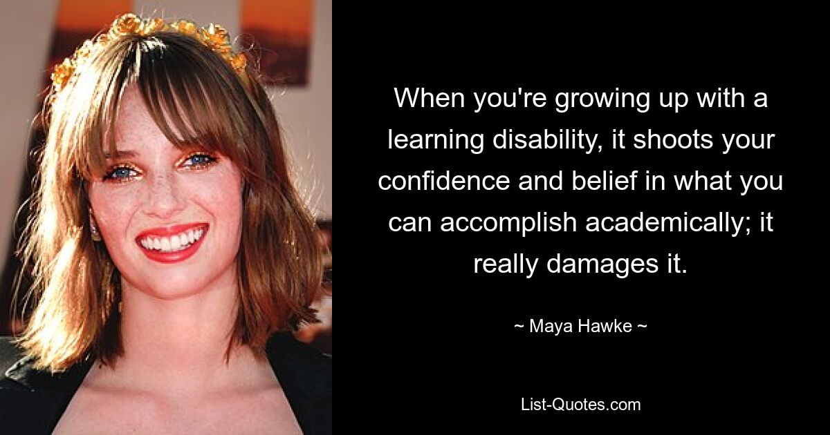 When you're growing up with a learning disability, it shoots your confidence and belief in what you can accomplish academically; it really damages it. — © Maya Hawke