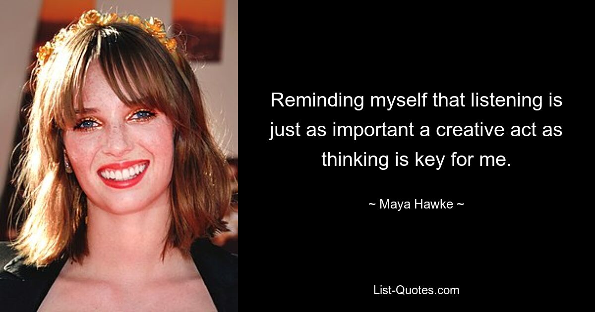 Reminding myself that listening is just as important a creative act as thinking is key for me. — © Maya Hawke