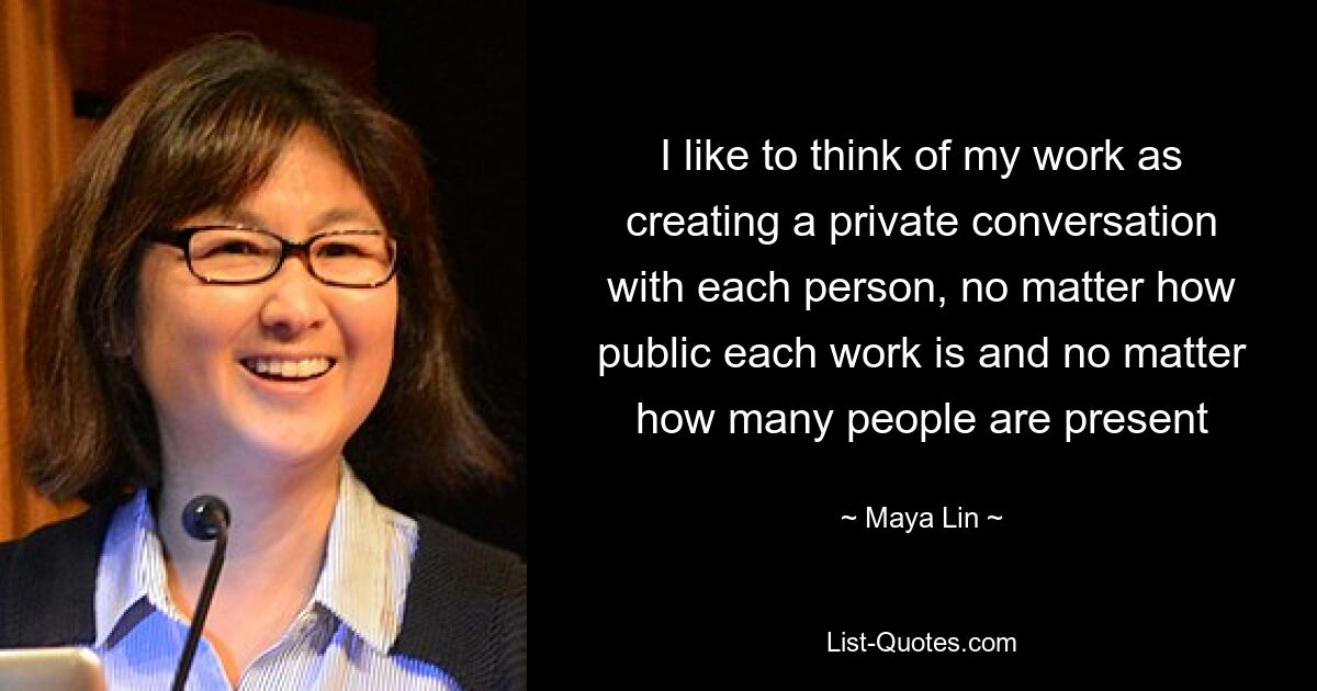 I like to think of my work as creating a private conversation with each person, no matter how public each work is and no matter how many people are present — © Maya Lin