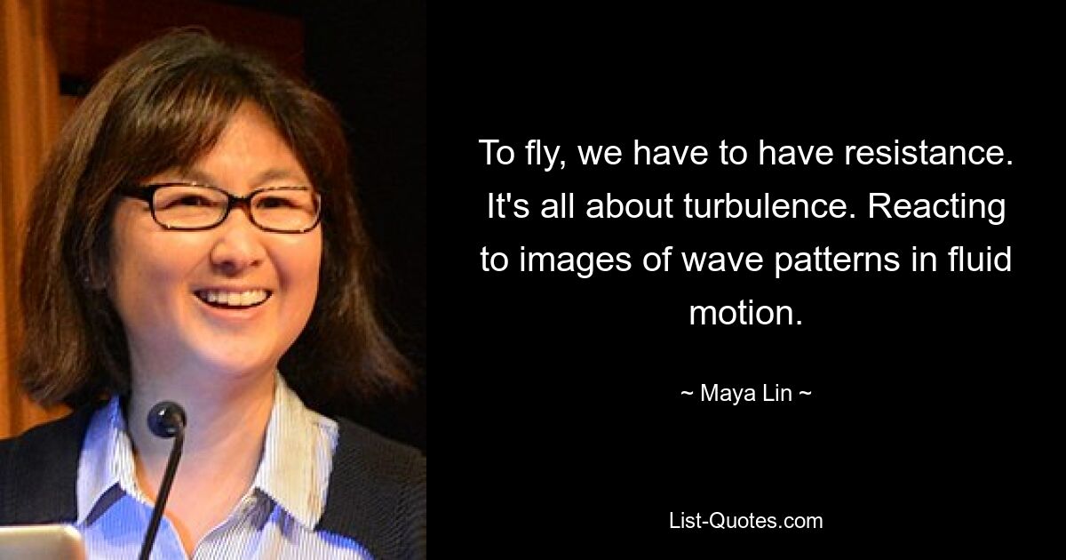 To fly, we have to have resistance. It's all about turbulence. Reacting to images of wave patterns in fluid motion. — © Maya Lin