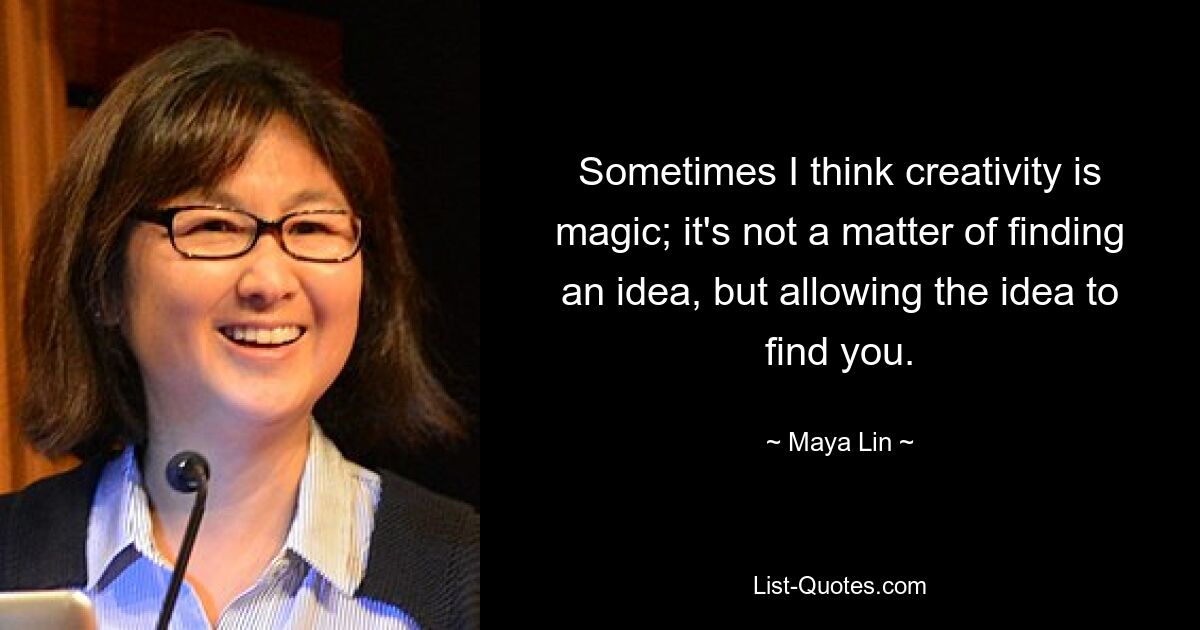 Sometimes I think creativity is magic; it's not a matter of finding an idea, but allowing the idea to find you. — © Maya Lin