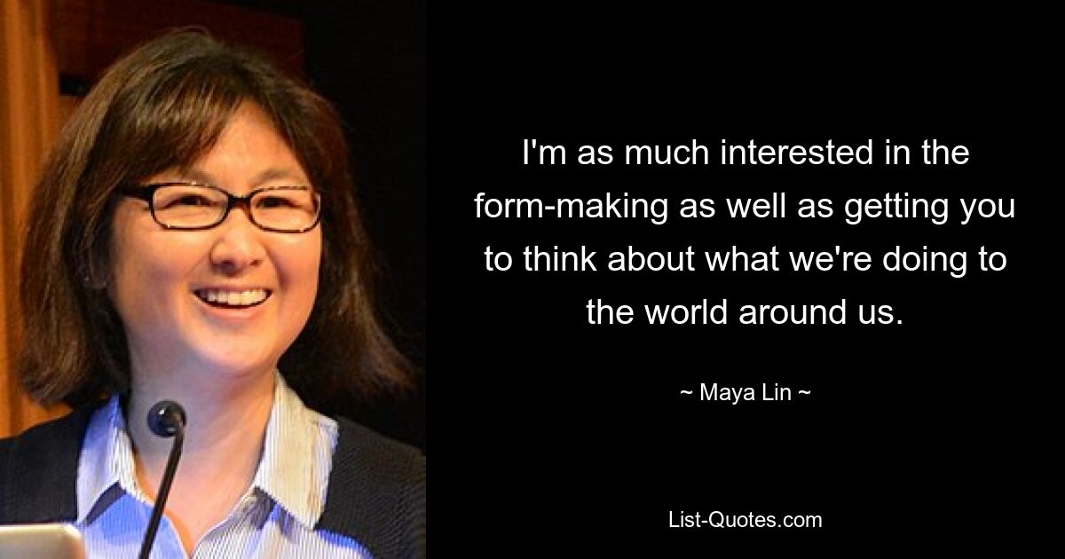 I'm as much interested in the form-making as well as getting you to think about what we're doing to the world around us. — © Maya Lin