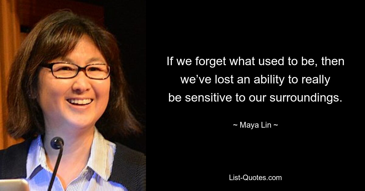 If we forget what used to be, then we’ve lost an ability to really be sensitive to our surroundings. — © Maya Lin