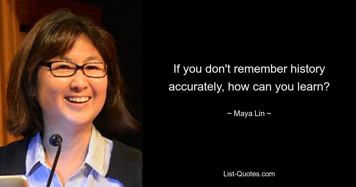 If you don't remember history accurately, how can you learn? — © Maya Lin