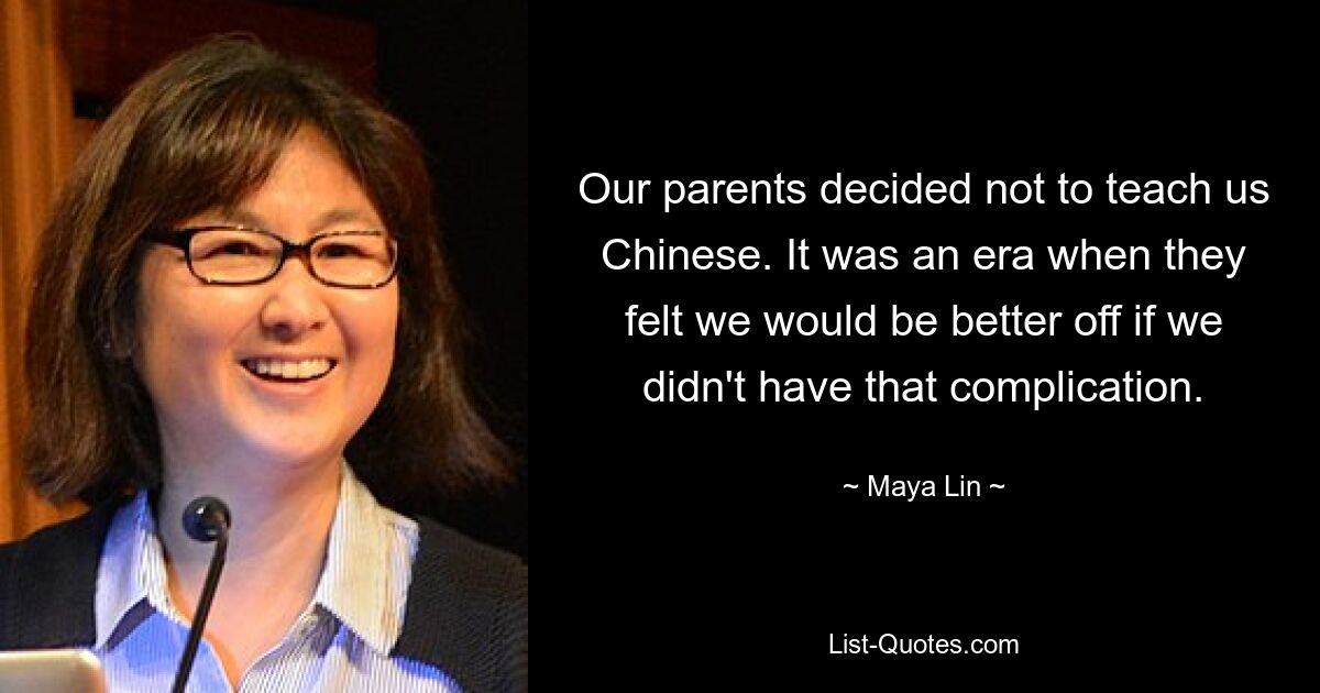 Our parents decided not to teach us Chinese. It was an era when they felt we would be better off if we didn't have that complication. — © Maya Lin