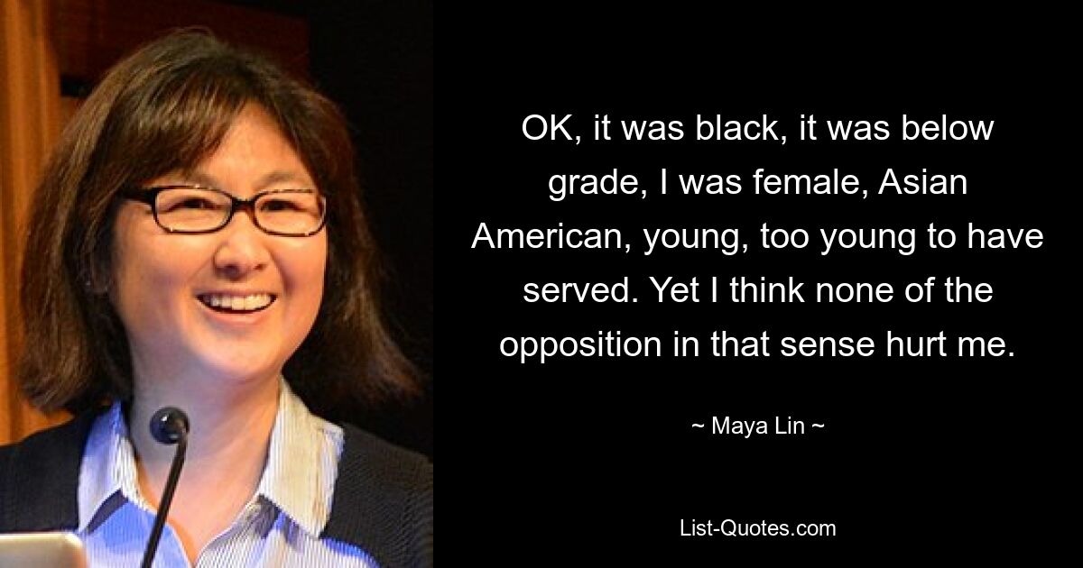 OK, it was black, it was below grade, I was female, Asian American, young, too young to have served. Yet I think none of the opposition in that sense hurt me. — © Maya Lin