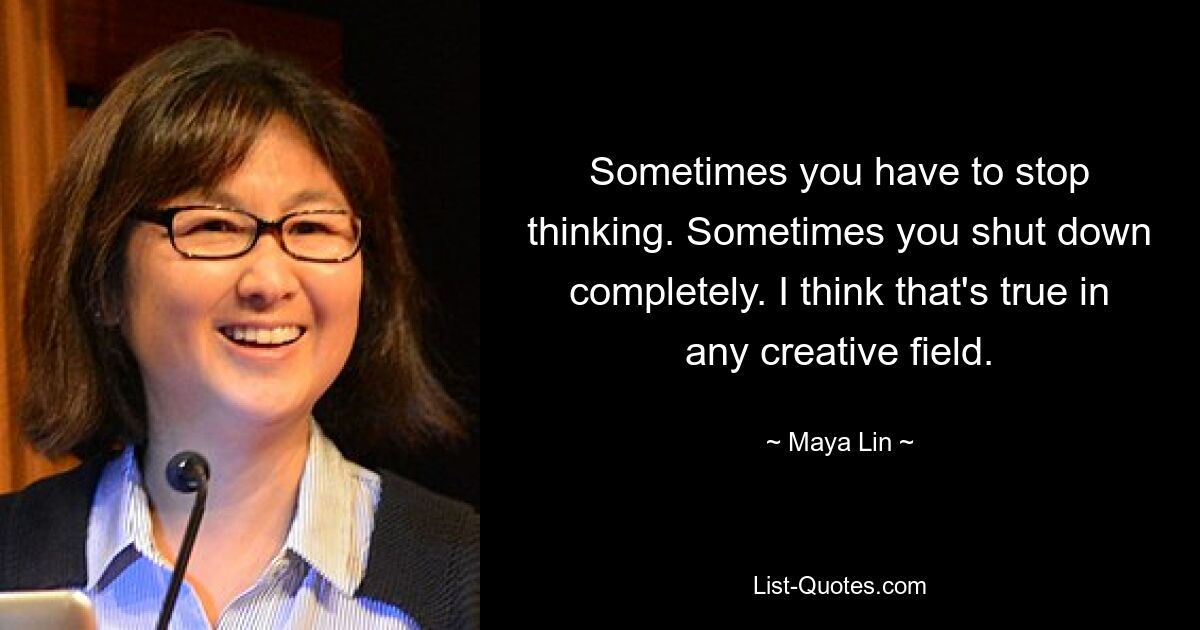 Sometimes you have to stop thinking. Sometimes you shut down completely. I think that's true in any creative field. — © Maya Lin