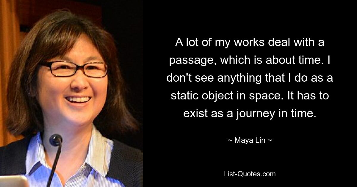 A lot of my works deal with a passage, which is about time. I don't see anything that I do as a static object in space. It has to exist as a journey in time. — © Maya Lin