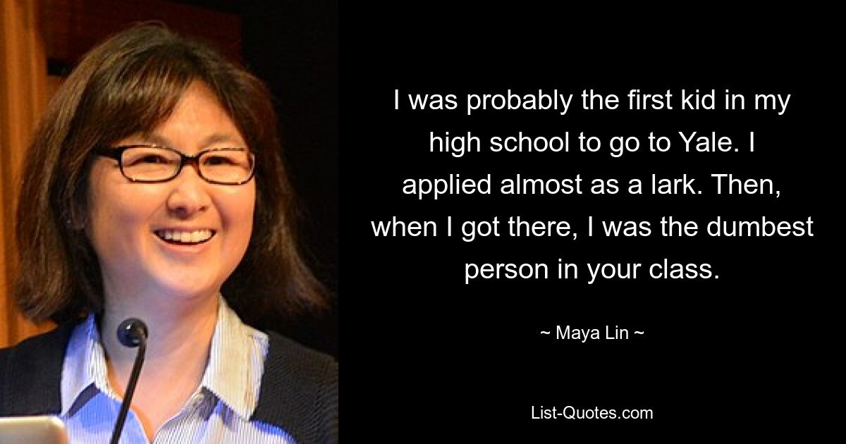 I was probably the first kid in my high school to go to Yale. I applied almost as a lark. Then, when I got there, I was the dumbest person in your class. — © Maya Lin