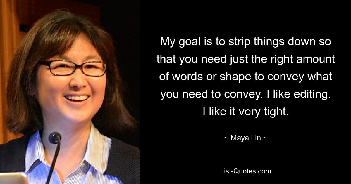 My goal is to strip things down so that you need just the right amount of words or shape to convey what you need to convey. I like editing. I like it very tight. — © Maya Lin