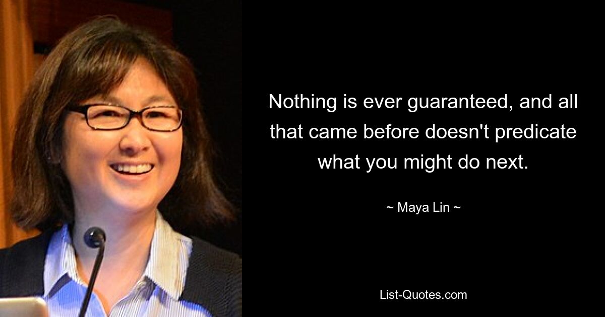 Nothing is ever guaranteed, and all that came before doesn't predicate what you might do next. — © Maya Lin