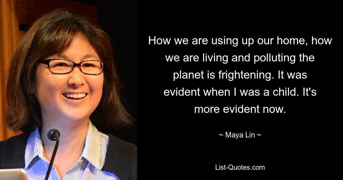 How we are using up our home, how we are living and polluting the planet is frightening. It was evident when I was a child. It's more evident now. — © Maya Lin