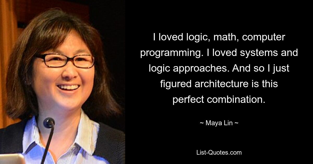 I loved logic, math, computer programming. I loved systems and logic approaches. And so I just figured architecture is this perfect combination. — © Maya Lin