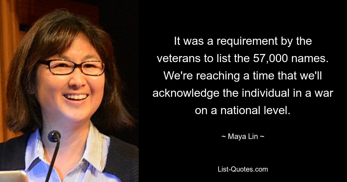 It was a requirement by the veterans to list the 57,000 names. We're reaching a time that we'll acknowledge the individual in a war on a national level. — © Maya Lin