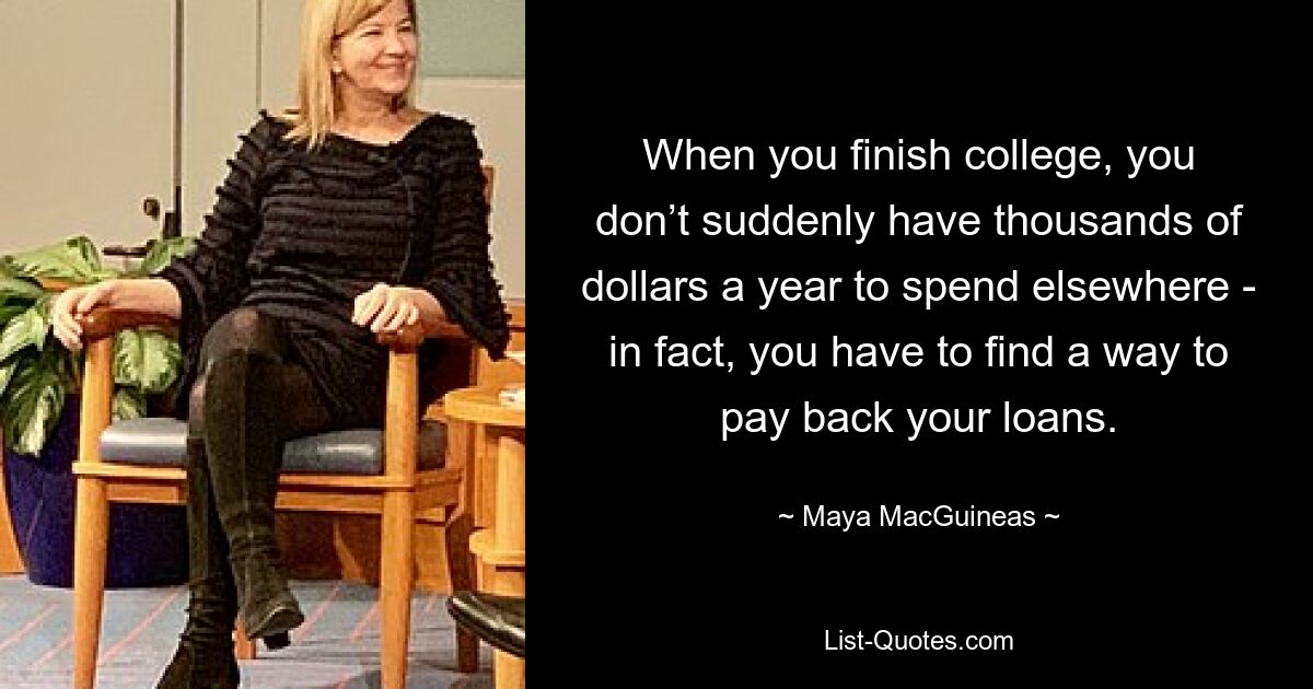 When you finish college, you don’t suddenly have thousands of dollars a year to spend elsewhere - in fact, you have to find a way to pay back your loans. — © Maya MacGuineas