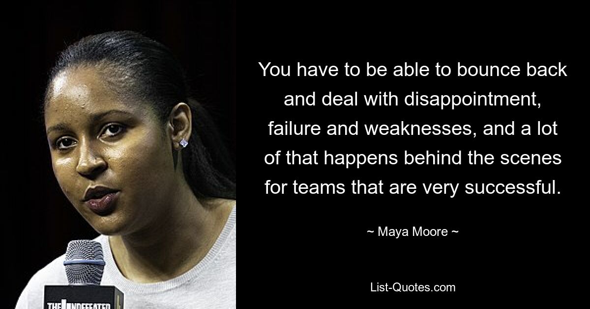 You have to be able to bounce back and deal with disappointment, failure and weaknesses, and a lot of that happens behind the scenes for teams that are very successful. — © Maya Moore