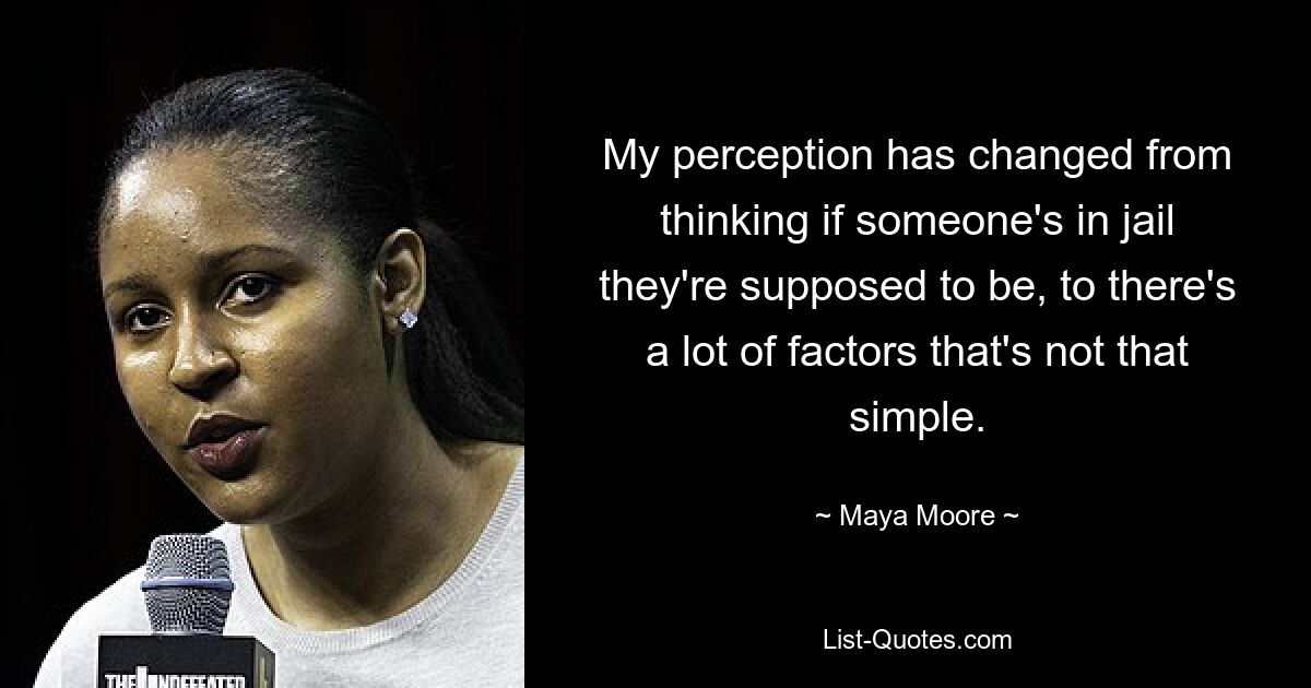 My perception has changed from thinking if someone's in jail they're supposed to be, to there's a lot of factors that's not that simple. — © Maya Moore