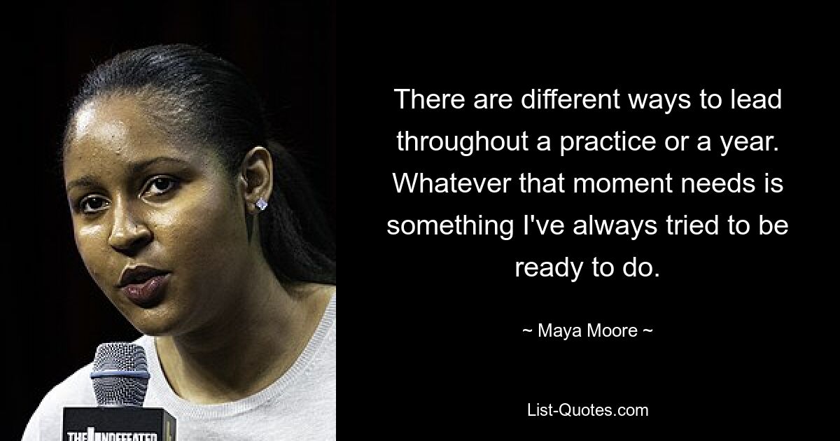 There are different ways to lead throughout a practice or a year. Whatever that moment needs is something I've always tried to be ready to do. — © Maya Moore