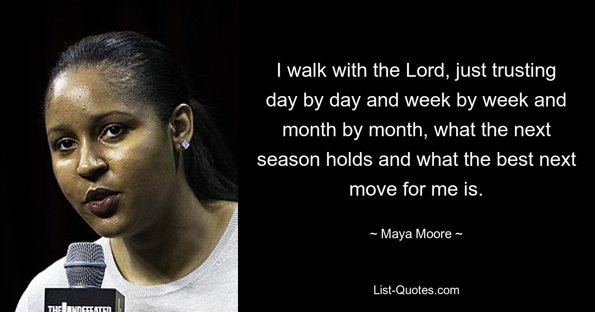 I walk with the Lord, just trusting day by day and week by week and month by month, what the next season holds and what the best next move for me is. — © Maya Moore