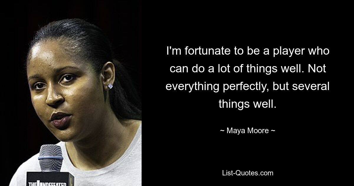 I'm fortunate to be a player who can do a lot of things well. Not everything perfectly, but several things well. — © Maya Moore