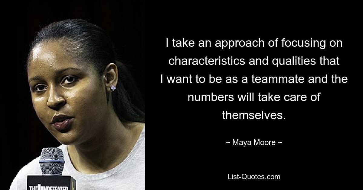 I take an approach of focusing on characteristics and qualities that I want to be as a teammate and the numbers will take care of themselves. — © Maya Moore