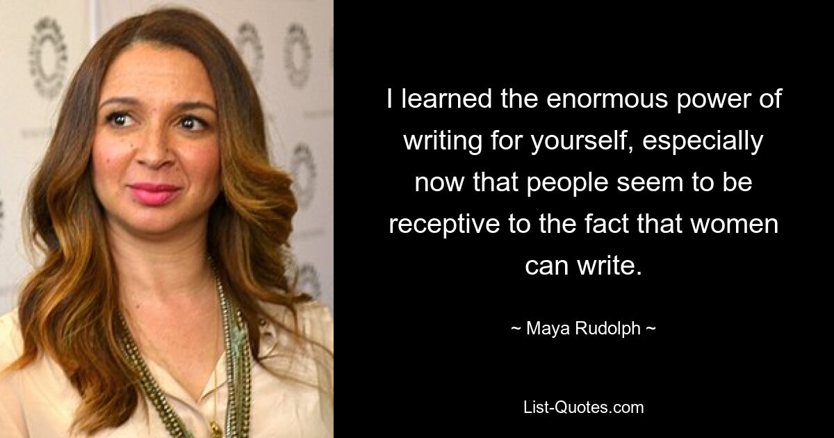 I learned the enormous power of writing for yourself, especially now that people seem to be receptive to the fact that women can write. — © Maya Rudolph