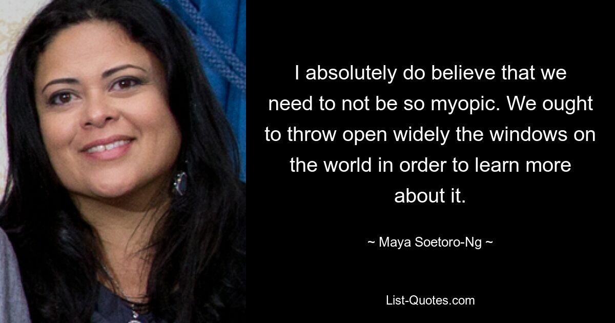 I absolutely do believe that we need to not be so myopic. We ought to throw open widely the windows on the world in order to learn more about it. — © Maya Soetoro-Ng