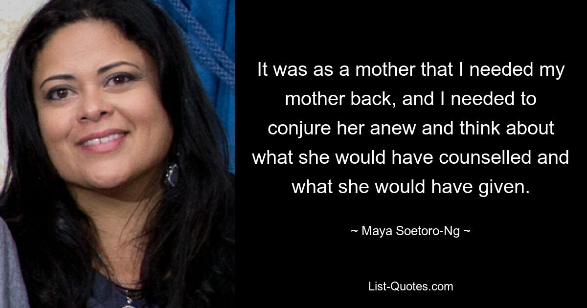 It was as a mother that I needed my mother back, and I needed to conjure her anew and think about what she would have counselled and what she would have given. — © Maya Soetoro-Ng