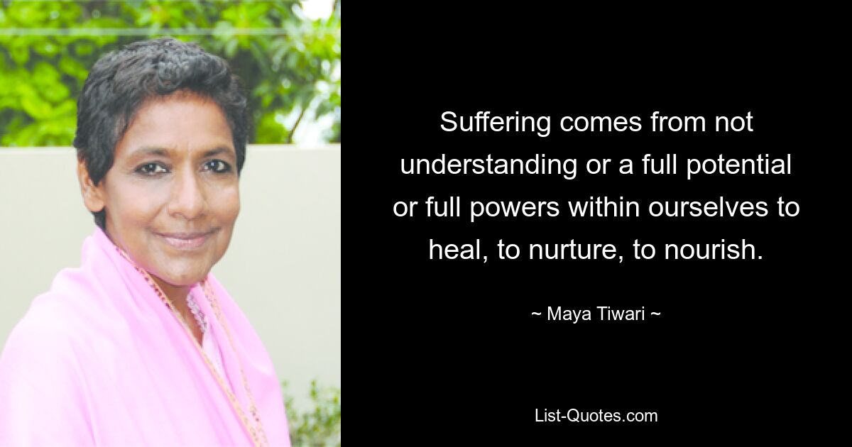 Suffering comes from not understanding or a full potential or full powers within ourselves to heal, to nurture, to nourish. — © Maya Tiwari