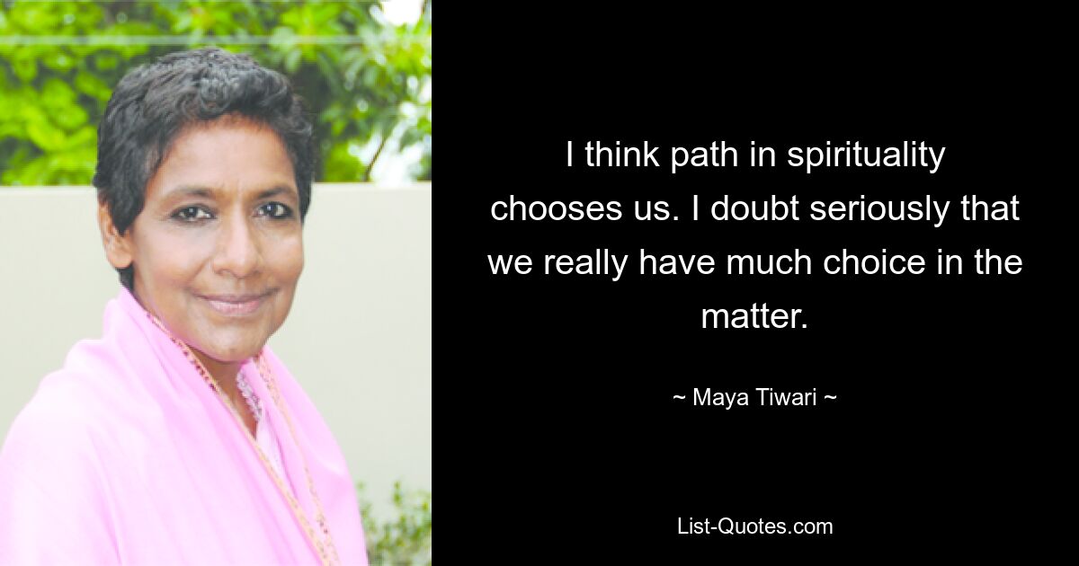 I think path in spirituality chooses us. I doubt seriously that we really have much choice in the matter. — © Maya Tiwari