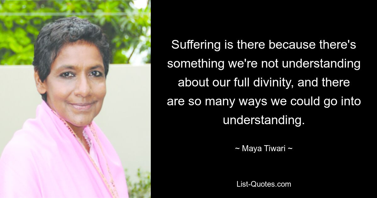 Suffering is there because there's something we're not understanding about our full divinity, and there are so many ways we could go into understanding. — © Maya Tiwari