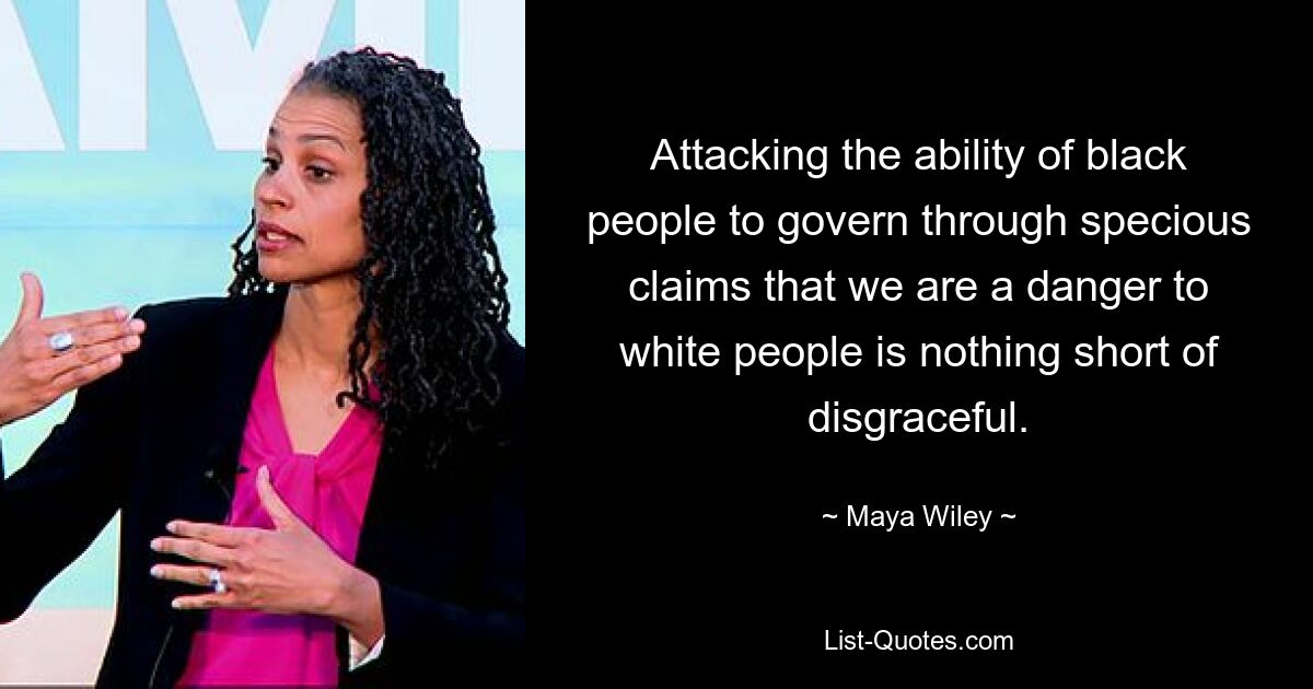 Attacking the ability of black people to govern through specious claims that we are a danger to white people is nothing short of disgraceful. — © Maya Wiley