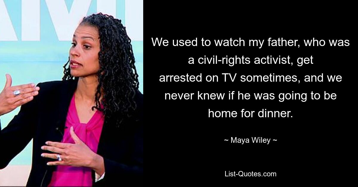 We used to watch my father, who was a civil-rights activist, get arrested on TV sometimes, and we never knew if he was going to be home for dinner. — © Maya Wiley