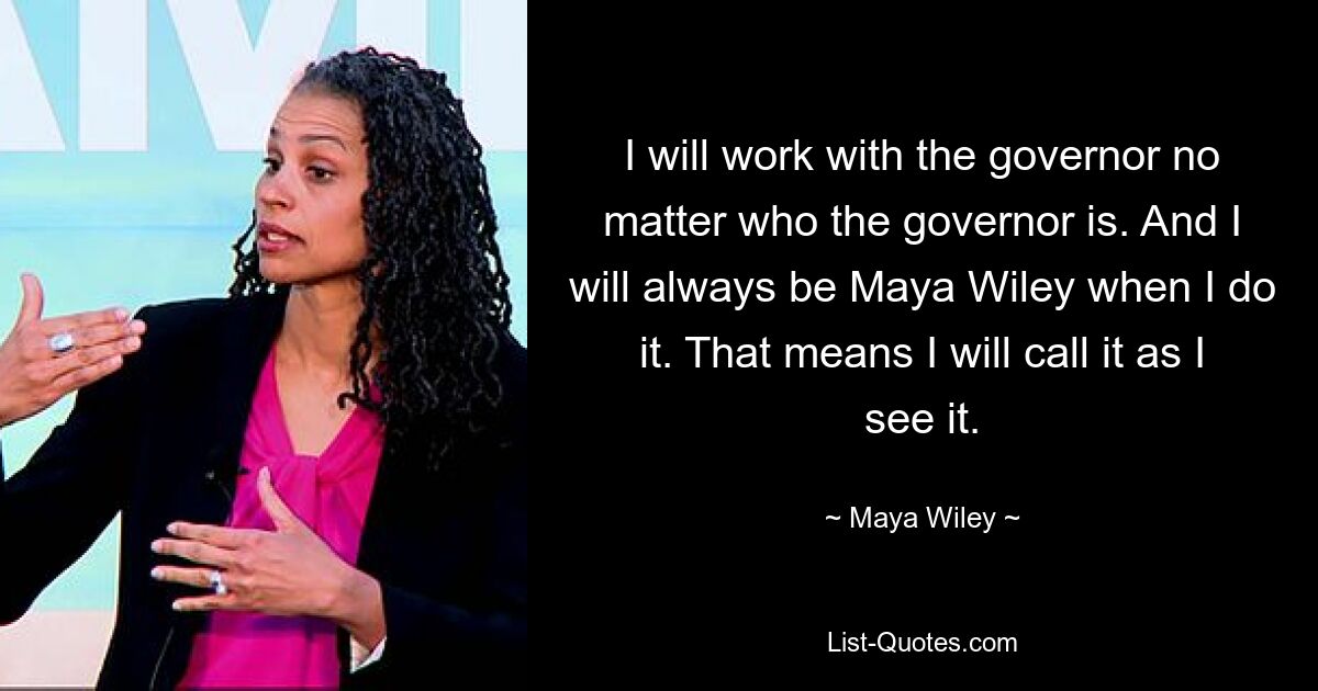 I will work with the governor no matter who the governor is. And I will always be Maya Wiley when I do it. That means I will call it as I see it. — © Maya Wiley