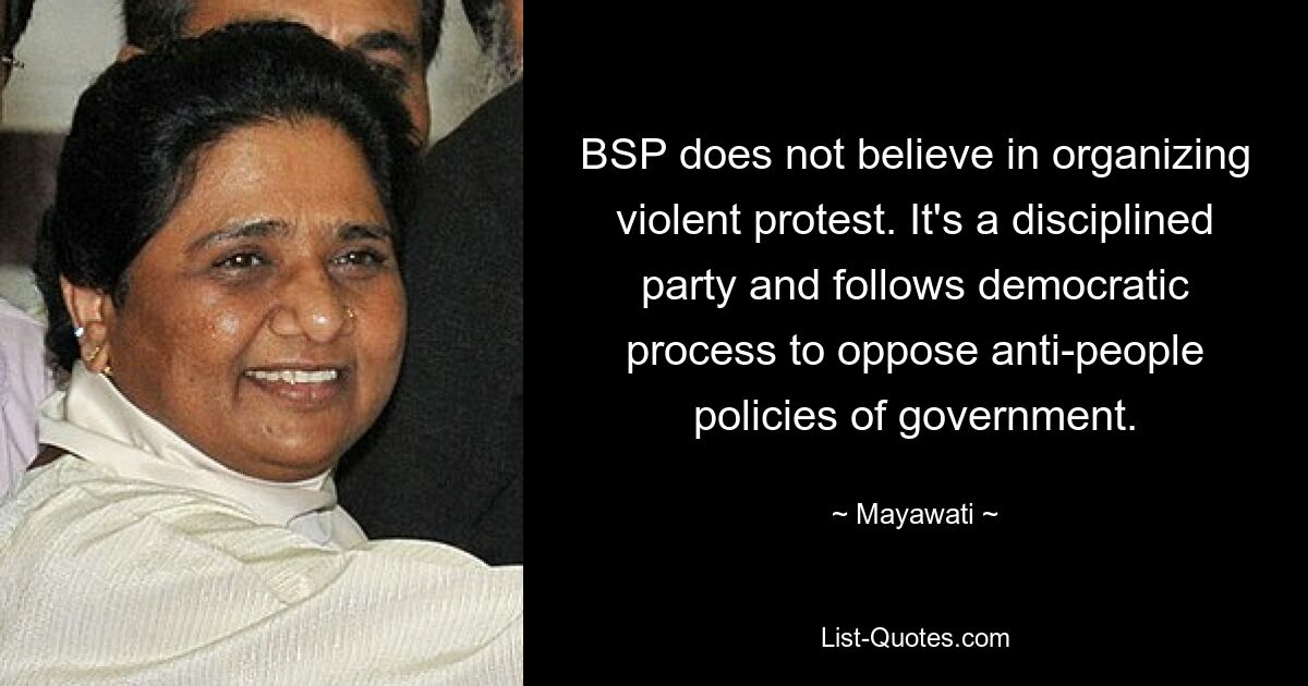 BSP does not believe in organizing violent protest. It's a disciplined party and follows democratic process to oppose anti-people policies of government. — © Mayawati