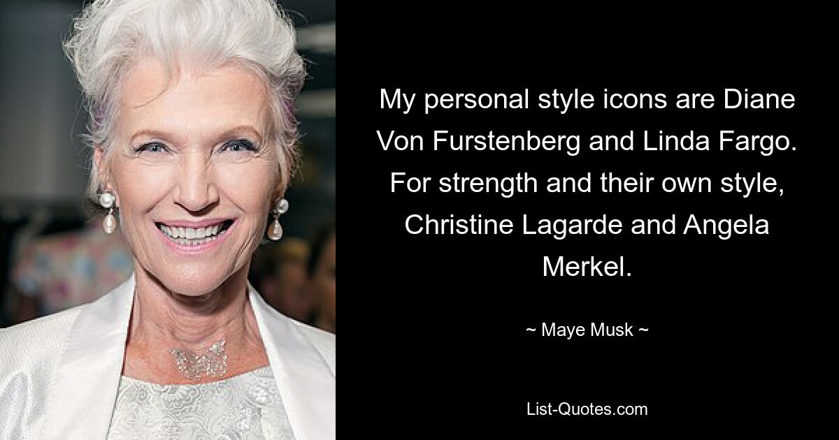 My personal style icons are Diane Von Furstenberg and Linda Fargo. For strength and their own style, Christine Lagarde and Angela Merkel. — © Maye Musk