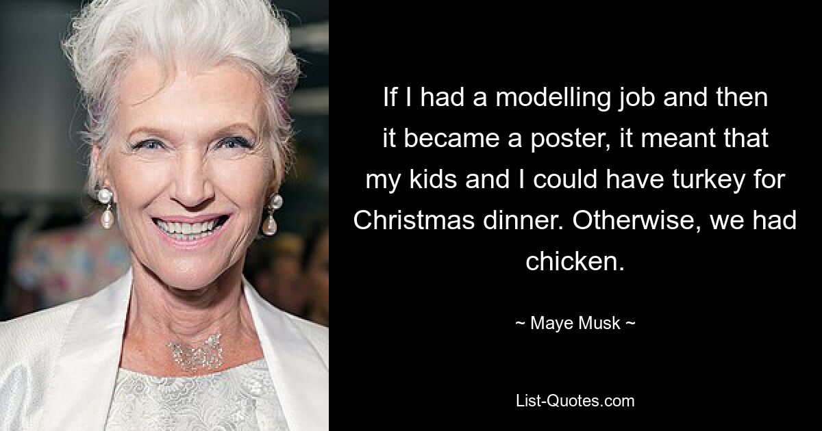 If I had a modelling job and then it became a poster, it meant that my kids and I could have turkey for Christmas dinner. Otherwise, we had chicken. — © Maye Musk