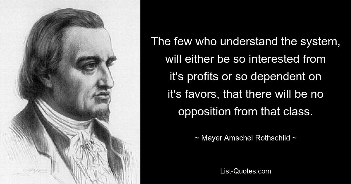 The few who understand the system, will either be so interested from it's profits or so dependent on it's favors, that there will be no opposition from that class. — © Mayer Amschel Rothschild