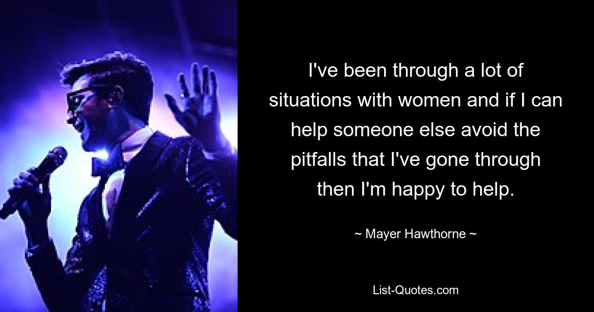 I've been through a lot of situations with women and if I can help someone else avoid the pitfalls that I've gone through then I'm happy to help. — © Mayer Hawthorne