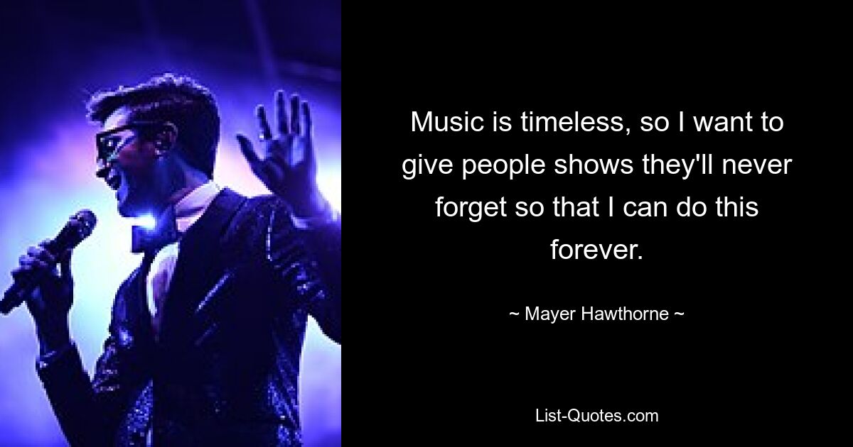 Music is timeless, so I want to give people shows they'll never forget so that I can do this forever. — © Mayer Hawthorne