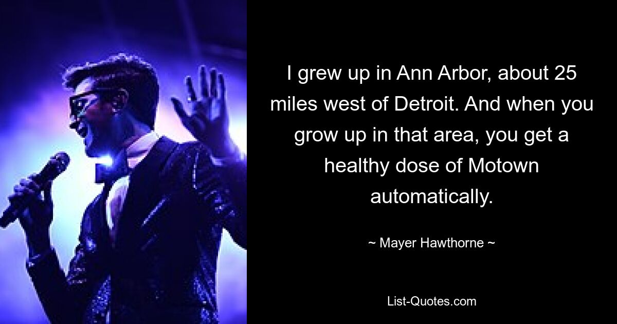 I grew up in Ann Arbor, about 25 miles west of Detroit. And when you grow up in that area, you get a healthy dose of Motown automatically. — © Mayer Hawthorne