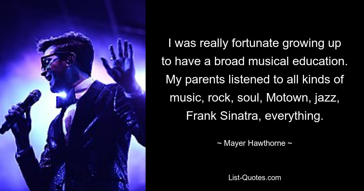 I was really fortunate growing up to have a broad musical education. My parents listened to all kinds of music, rock, soul, Motown, jazz, Frank Sinatra, everything. — © Mayer Hawthorne