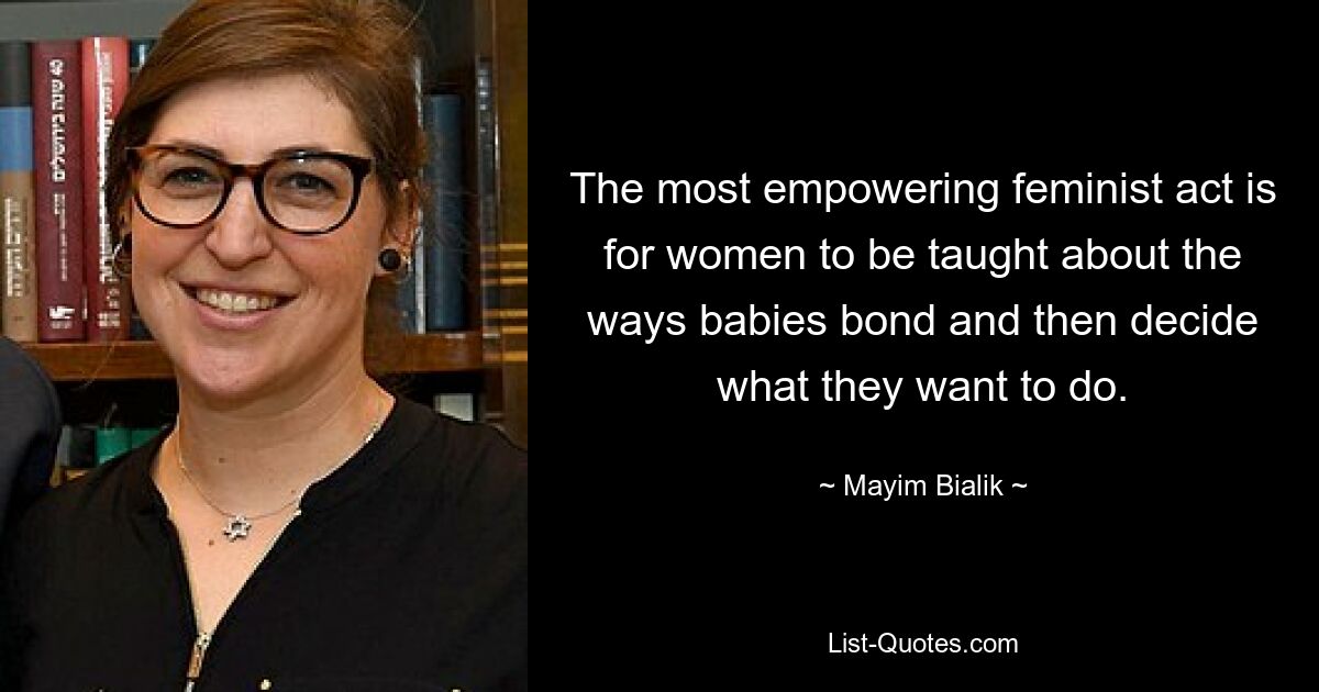 The most empowering feminist act is for women to be taught about the ways babies bond and then decide what they want to do. — © Mayim Bialik